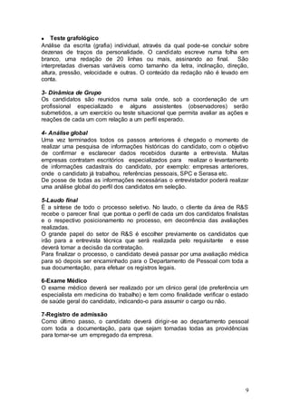 Teste grafológico
Análise da escrita (grafia) individual, através da qual pode-se concluir sobre
dezenas de traços da personalidade. O candidato escreve numa folha em
branco, uma redação de 20 linhas ou mais, assinando ao final. São
interpretadas diversas variáveis como tamanho da letra, inclinação, direção,
altura, pressão, velocidade e outras. O conteúdo da redação não é levado em
conta.

3- Dinâmica de Grupo
Os candidatos são reunidos numa sala onde, sob a coordenação de um
profissional especializado e alguns assistentes (observadores) serão
submetidos, a um exercício ou teste situacional que permita avaliar as ações e
reações de cada um com relação a um perfil esperado.

4- Análise global
Uma vez terminados todos os passos anteriores é chegado o momento de
realizar uma pesquisa de informações históricas do candidato, com o objetivo
de confirmar e esclarecer dados recebidos durante a entrevista. Muitas
empresas contratam escritórios especializados para realizar o levantamento
de informações cadastrais do candidato, por exemplo: empresas anteriores,
onde o candidato já trabalhou, referências pessoais, SPC e Serasa etc.
De posse de todas as informações necessárias o entrevistador poderá realizar
uma análise global do perfil dos candidatos em seleção.

5-Laudo final
É a síntese de todo o processo seletivo. No laudo, o cliente da área de R&S
recebe o parecer final que pontua o perfil de cada um dos candidatos finalistas
e o respectivo posicionamento no processo, em decorrência das avaliações
realizadas.
O grande papel do setor de R&S é escolher previamente os candidatos que
irão para a entrevista técnica que será realizada pelo requisitante e esse
deverá tomar a decisão da contratação.
Para finalizar o processo, o candidato deveá passar por uma avaliação médica
para só depois ser encaminhado para o Departamento de Pessoal com toda a
sua documentação, para efetuar os registros legais.

6-Exame Médico
O exame médico deverá ser realizado por um clinico geral (de preferência um
especialista em medicina do trabalho) e tem como finalidade verificar o estado
de saúde geral do candidato, indicando-o para assumir o cargo ou não.

7-Registro de admissão
Como último passo, o candidato deverá dirigir-se ao departamento pessoal
com toda a documentação, para que sejam tomadas todas as providências
para tornar-se um empregado da empresa.




                                                                             9
 