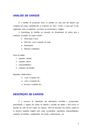 ANALISE DE CARGOS

       É o trabalho de prospectar todos os detalhes de cada uma das funções que
compõem um cargo, estudando-lhe os contornos do “que”, “como”, e “para que” se faz,
registrando todas as exigências em termos de características exigidas.
       A metodologia de trabalho na execução do levantamento de dados para a
realização da analise de cargos consiste:
               Observação in loco
               Entrevista com o ocupante do cargo
               Questionário
               Métodos combinados


Áreas de análise :
   1. requisitos mentais
   2. requisitos físicos
   3. responsabilidades
   4. condições de trabalho


Requisitos fundamentais :
               o que o ocupante faz...
               como o ocupante faz...
               por que o ocupante faz...




DESCRIÇÃO DE CARGOS

       É o processo de sintetização das informações recebidas e prospectadas,
padronizando o registro dos dados de maneira a permitir um rápido e fácil acesso ao
desenho de cada um dos cargos da empresa. Além da descrição das tarefas, registra-se
os diversos requisitos exigidos pelo cargo: escolaridade, experiência, responsabilidades,
condições de trabalho, complexidade das tarefas, conhecimentos, etc.




                                                                                       2
 