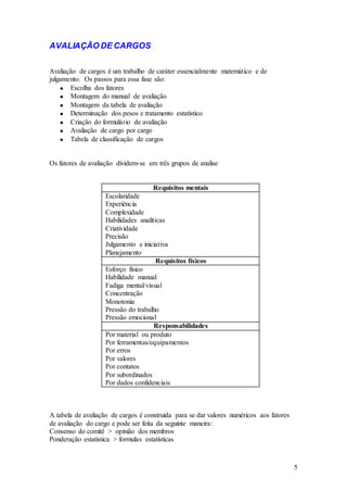 AVALIAÇÃO DE CARGOS

Avaliação de cargos é um trabalho de caráter essencialmente matemático e de
julgamento. Os passos para essa fase são:
       Escolha dos fatores
       Montagem do manual de avaliação
       Montagem da tabela de avaliação
       Determinação dos pesos e tratamento estatístico
       Criação do formulário de avaliação
       Avaliação de cargo por cargo
       Tabela de classificação de cargos


Os fatores de avaliação dividem-se em três grupos de analise


                                     Requisitos mentais
                    Escolaridade
                    Experiência
                    Complexidade
                    Habilidades analíticas
                    Criatividade
                    Precisão
                    Julgamento e iniciativa
                    Planejamento
                                       Requisitos físicos
                    Esforço físico
                    Habilidade manual
                    Fadiga mental/visual
                    Concentração
                    Monotonia
                    Pressão do trabalho
                    Pressão emocional
                                      Responsabilidades
                    Por material ou produto
                    Por ferramentas/equipamentos
                    Por erros
                    Por valores
                    Por contatos
                    Por subordinados
                    Por dados confidenciais



A tabela de avaliação de cargos é construída para se dar valores numéricos aos fatores
de avaliação do cargo e pode ser feita da seguinte maneira:
Consenso do comitê > opinião dos membros
Ponderação estatística > formulas estatísticas



                                                                                         5
 
