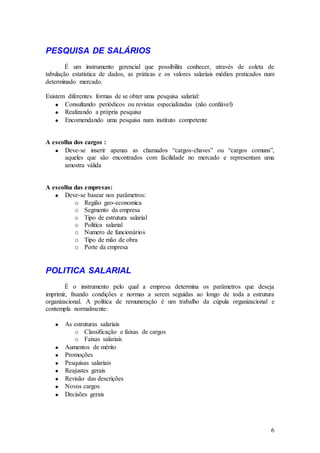 PESQUISA DE SALÁRIOS
        É um instrumento gerencial que possibilita conhecer, através de coleta de
tabulação estatística de dados, as práticas e os valores salariais médios praticados num
determinado mercado.

Existem diferentes formas de se obter uma pesquisa salarial:
       Consultando periódicos ou revistas especializadas (não confiável)
       Realizando a própria pesquisa
       Encomendando uma pesquisa num instituto competente


A escolha dos cargos :
       Deve-se inserir apenas as chamados “cargos-chaves” ou “cargos comuns”,
       aqueles que são encontrados com facilidade no mercado e representam uma
       amostra válida


A escolha das empresas:
       Deve-se basear nos parâmetros:
          o Região geo-economica
          o Segmento da empresa
          o Tipo de estrutura salarial
          o Política salarial
          o Numero de funcionários
          o Tipo de mão de obra
          o Porte da empresa


POLITICA SALARIAL
        É o instrumento pelo qual a empresa determina os parâmetros que deseja
imprimir, fixando condições e normas a serem seguidas ao longo de toda a estrutura
organizacional. A política de remuneração é um trabalho da cúpula organizacional e
contempla normalmente:

       As estruturas salariais
          o Classificação e faixas de cargos
          o Faixas salariais
       Aumentos de mérito
       Promoções
       Pesquisas salariais
       Reajustes gerais
       Revisão das descrições
       Novos cargos
       Decisões gerais




                                                                                      6
 