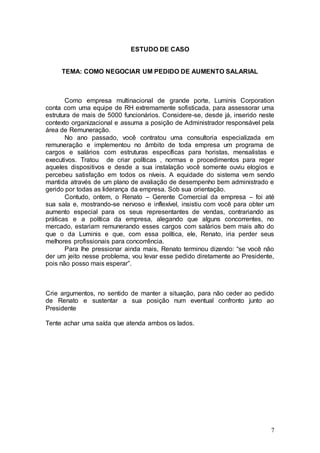 ESTUDO DE CASO


     TEMA: COMO NEGOCIAR UM PEDIDO DE AUMENTO SALARIAL



       Como empresa multinacional de grande porte, Luminis Corporation
conta com uma equipe de RH extremamente sofisticada, para assessorar uma
estrutura de mais de 5000 funcionários. Considere-se, desde já, inserido neste
contexto organizacional e assuma a posição de Administrador responsável pela
área de Remuneração.
       No ano passado, você contratou uma consultoria especializada em
remuneração e implementou no âmbito de toda empresa um programa de
cargos e salários com estruturas específicas para horistas, mensalistas e
executivos. Tratou de criar políticas , normas e procedimentos para reger
aqueles dispositivos e desde a sua instalação você somente ouviu elogios e
percebeu satisfação em todos os níveis. A equidade do sistema vem sendo
mantida através de um plano de avaliação de desempenho bem administrado e
gerido por todas as liderança da empresa. Sob sua orientação.
       Contudo, ontem, o Renato – Gerente Comercial da empresa – foi até
sua sala e, mostrando-se nervoso e inflexível, insistiu com você para obter um
aumento especial para os seus representantes de vendas, contrariando as
práticas e a política da empresa, alegando que alguns concorrentes, no
mercado, estariam remunerando esses cargos com salários bem mais alto do
que o da Luminis e que, com essa política, ele, Renato, iria perder seus
melhores profissionais para concorrência.
       Para lhe pressionar ainda mais, Renato terminou dizendo: “se você não
der um jeito nesse problema, vou levar esse pedido diretamente ao Presidente,
pois não posso mais esperar”.



Crie argumentos, no sentido de manter a situação, para não ceder ao pedido
de Renato e sustentar a sua posição num eventual confronto junto ao
Presidente

Tente achar uma saída que atenda ambos os lados.




                                                                            7
 