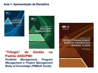 “Trilogia” de Gestão no
Padrão ANSI/PMI:
Portfolio Management, Program
Management e Project Management
Body of Knowledge (PMBoK Guide)
Aula 1: Apresentação da Disciplina
 