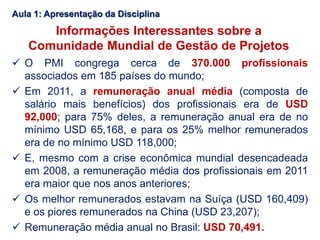 Informações Interessantes sobre a
Comunidade Mundial de Gestão de Projetos
 O PMI congrega cerca de 370.000 profissionais
associados em 185 países do mundo;
 Em 2011, a remuneração anual média (composta de
salário mais benefícios) dos profissionais era de USD
92,000; para 75% deles, a remuneração anual era de no
mínimo USD 65,168, e para os 25% melhor remunerados
era de no mínimo USD 118,000;
 E, mesmo com a crise econômica mundial desencadeada
em 2008, a remuneração média dos profissionais em 2011
era maior que nos anos anteriores;
 Os melhor remunerados estavam na Suíça (USD 160,409)
e os piores remunerados na China (USD 23,207);
 Remuneração média anual no Brasil: USD 70,491.
Aula 1: Apresentação da Disciplina
 