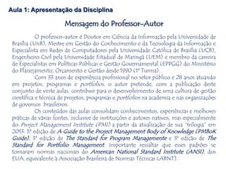 O professor-autor é Doutor em Ciência da Informação pela Universidade de
Brasília (UnB), Mestre em Gestão do Conhecimento e da Tecnologia da Informação e
Especialista em Redes de Computadores pela Universidade Católica de Brasília (UCB),
Engenheiro Civil pela Universidade Estadual de Maringá (UEM) e membro da carreira
de Especialistas em Políticas Públicas e Gestão Governamental (EPPGG) do Ministério
do Planejamento, Orçamento e Gestão desde 1990 (1ª Turma).
Com 33 anos de experiência profissional no setor público e 28 anos atuando
em projetos, programas e portfolios, o autor pretende, com a publicação deste
conjunto de vinte aulas, contribuir para o desenvolvimento de uma cultura de gestão
científica e técnica de projetos, programas e portfolios na academia e nas organizações
de governos brasileiros.
Os conteúdos das aulas consolidam conhecimentos, experiências e melhores
práticas de várias fontes, inclusive de instituições e autores nativos, mas especialmente
do Project Management Institute (PMI) a partir da atualização de sua “trilogia” em
2013: 5ª edição de A Guide to the Project Management Body of Knowledge (PMBoK
Guide), 3ª edição de The Standard for Program Managemente e 3ª edição de The
Standard for Portfolio Management. Importante ressaltar que esses padrões se
tornaram normas nacionais do American National Standard Institute (ANSI), dos
EUA, equivalente à Associação Brasileira de Normas Técnicas (ABNT).
Aula 1: Apresentação da Disciplina
Mensagem do Professor-Autor
 