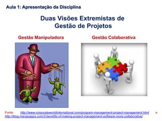 Fonte: http://www.corporateworldinternational.com/program-management-project-management.html e
http://blog.mangoapps.com/3-benefits-of-making-project-management-software-more-collaborative/
Duas Visões Extremistas de
Gestão de Projetos
Gestão Manipuladora Gestão Colaborativa
Aula 1: Apresentação da Disciplina
 