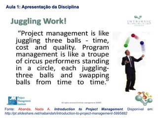 Aula 1: Apresentação da Disciplina
Fonte: Abanda, Nada A. Introduction to Project Management. Disponível em:
http://pt.slideshare.net/nabandah/introduction-to-project-management-5995882
 