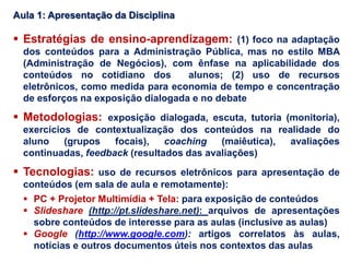 Estratégias de ensino-aprendizagem: (1) foco na adaptação
dos conteúdos para a Administração Pública, mas no estilo MBA
(Administração de Negócios), com ênfase na aplicabilidade dos
conteúdos no cotidiano dos alunos; (2) uso de recursos
eletrônicos, como medida para economia de tempo e concentração
de esforços na exposição dialogada e no debate
 Metodologias: exposição dialogada, escuta, tutoria (monitoria),
exercícios de contextualização dos conteúdos na realidade do
aluno (grupos focais), coaching (maiêutica), avaliações
continuadas, feedback (resultados das avaliações)
 Tecnologias: uso de recursos eletrônicos para apresentação de
conteúdos (em sala de aula e remotamente):
 PC + Projetor Multimídia + Tela: para exposição de conteúdos
 Slideshare (http://pt.slideshare.net): arquivos de apresentações
sobre conteúdos de interesse para as aulas (inclusive as aulas)
 Google (http://www.google.com): artigos correlatos às aulas,
notícias e outros documentos úteis nos contextos das aulas
Aula 1: Apresentação da Disciplina
 