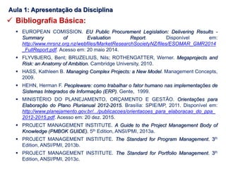  Bibliografia Básica:
 EUROPEAN COMISSION. EU Public Procurement Legislation: Delivering Results -
Summary of Evaluation Report. Disponível em:
http://www.mrsnz.org.nz/webfiles/MarketResearchSocietyNZ/files/ESOMAR_GMR2014
_FullReport.pdf. Acesso em: 20 maio 2014.
 FLYVBJERG, Bent; BRUZELIUS, Nils; ROTHENGATTER, Werner. Megaprojects and
Risk: an Anatomy of Ambition. Cambridge University, 2010.
 HASS, Kathleen B. Managing Complex Projects: a New Model. Management Concepts,
2009.
 HEHN, Herman F. Peopleware: como trabalhar o fator humano nas implementações de
Sistemas Integrados de Informação (ERP). Gente, 1999.
 MINISTÉRIO DO PLANEJAMENTO, ORÇAMENTO E GESTÃO. Orientações para
Elaboração do Plano Plurianual 2012-2015. Brasília: SPIE/MP, 2011. Disponível em:
http://www.planejamento.gov.br/.../publicacoes/orientacoes_para_elaboracao_do_ppa_
2012-2015.pdf. Acesso em: 20 dez. 2015.
 PROJECT MANAGEMENT INSTITUTE. A Guide to the Project Management Body of
Knowledge (PMBOK GUIDE). 5th Edition, ANSI/PMI, 2013a.
 PROJECT MANAGEMENT INSTITUTE. The Standard for Program Management. 3th
Edition, ANSI/PMI, 2013b.
 PROJECT MANAGEMENT INSTITUTE. The Standard for Portfolio Management. 3th
Edition, ANSI/PMI, 2013c.
Aula 1: Apresentação da Disciplina
 