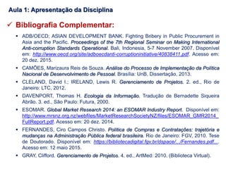 Bibliografia Complementar:
 ADB/OECD; ASIAN DEVELOPMENT BANK. Fighting Bribery in Public Procurement in
Asia and the Pacific. Proceedings of the 7th Regional Seminar on Making International
Anti-corruption Standards Operational. Bali, Indonesia, 5-7 November 2007. Disponível
em: http://www.oecd.org/site/adboecdanti-corruptioninitiative/40838411.pdf. Acesso em:
20 dez. 2015.
 CAMÕES, Marizaura Reis de Souza. Análise do Processo de Implementação da Política
Nacional de Desenvolvimento de Pessoal. Brasília: UnB, Dissertação, 2013.
 CLELAND, David I.; IRELAND, Lewis R. Gerenciamento de Projetos. 2. ed., Rio de
Janeiro: LTC, 2012.
 DAVENPORT, Thomas H. Ecologia da Informação. Tradução de Bernadette Siqueira
Abrão. 3. ed., São Paulo: Futura, 2000.
 ESOMAR. Global Market Research 2014: an ESOMAR Industry Report. Disponível em:
http://www.mrsnz.org.nz/webfiles/MarketResearchSocietyNZ/files/ESOMAR_GMR2014_
FullReport.pdf. Acesso em: 20 dez. 2014.
 FERNANDES, Ciro Campos Christo. Política de Compras e Contratações: trajetória e
mudanças na Administração Pública federal brasileira. Rio de Janeiro: FGV, 2010. Tese
de Doutorado. Disponível em: https://bibliotecadigital.fgv.br/dspace/.../Fernandes.pdf....
Acesso em: 12 maio 2015.
 GRAY, Clifford. Gerenciamento de Projetos. 4. ed., ArtMed: 2010. (Biblioteca Virtual).
Aula 1: Apresentação da Disciplina
 