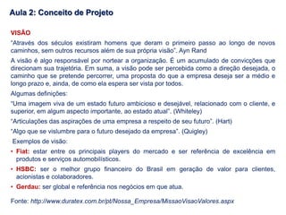 Fonte: http://www.duratex.com.br/pt/Nossa_Empresa/MissaoVisaoValores.aspx
VISÃO
“Através dos séculos existiram homens que deram o primeiro passo ao longo de novos
caminhos, sem outros recursos além de sua própria visão”. Ayn Rand
A visão é algo responsável por nortear a organização. É um acumulado de convicções que
direcionam sua trajetória. Em suma, a visão pode ser percebida como a direção desejada, o
caminho que se pretende percorrer, uma proposta do que a empresa deseja ser a médio e
longo prazo e, ainda, de como ela espera ser vista por todos.
Algumas definições:
“Uma imagem viva de um estado futuro ambicioso e desejável, relacionado com o cliente, e
superior, em algum aspecto importante, ao estado atual”. (Whiteley)
“Articulações das aspirações de uma empresa a respeito de seu futuro”. (Hart)
“Algo que se vislumbre para o futuro desejado da empresa”. (Quigley)
Exemplos de visão:
• Fiat: estar entre os principais players do mercado e ser referência de excelência em
produtos e serviços automobilísticos.
• HSBC: ser o melhor grupo financeiro do Brasil em geração de valor para clientes,
acionistas e colaboradores.
• Gerdau: ser global e referência nos negócios em que atua.
Aula 2: Conceito de Projeto
 