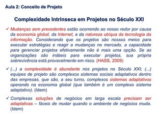 Complexidade Intrínseca em Projetos no Século XXI
 Mudanças sem precedentes estão ocorrendo ao nosso redor por causa
da economia global, da Internet, e da natureza ubíqua da tecnologia da
informação. Considerando que os projetos são nossos meios para
executar estratégias e reagir a mudanças no mercado, a capacidade
para gerenciar projetos efetivamente não é mais uma opção. Se as
organizações são inábeis para executar projetos, sua própria
sobrevivência está provavelmente em risco. (HASS, 2009)
 (...) a complexidade é abundante nos projetos no Século XXI; (...)
equipes de projeto são complexos sistemas sociais adaptativos dentro
das empresas, que são, a seu turno, complexos sistemas adaptativos
operando na economia global (que também é um complexo sistema
adaptativo). (Idem)
 Complexas soluções de negócios em larga escala precisam ser
adaptativas – fáceis de mudar quando o ambiente de negócios muda.
(Idem)
Aula 2: Conceito de Projeto
 