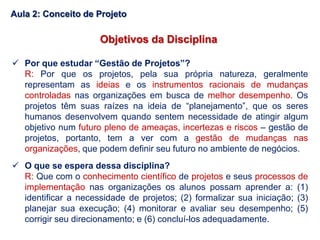 Objetivos da Disciplina
 Por que estudar “Gestão de Projetos”?
R: Por que os projetos, pela sua própria natureza, geralmente
representam as ideias e os instrumentos racionais de mudanças
controladas nas organizações em busca de melhor desempenho. Os
projetos têm suas raízes na ideia de “planejamento”, que os seres
humanos desenvolvem quando sentem necessidade de atingir algum
objetivo num futuro pleno de ameaças, incertezas e riscos – gestão de
projetos, portanto, tem a ver com a gestão de mudanças nas
organizações, que podem definir seu futuro no ambiente de negócios.
 O que se espera dessa disciplina?
R: Que com o conhecimento científico de projetos e seus processos de
implementação nas organizações os alunos possam aprender a: (1)
identificar a necessidade de projetos; (2) formalizar sua iniciação; (3)
planejar sua execução; (4) monitorar e avaliar seu desempenho; (5)
corrigir seu direcionamento; e (6) concluí-los adequadamente.
Aula 2: Conceito de Projeto
 