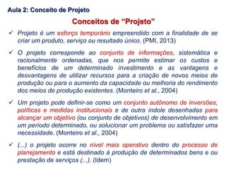 Conceitos de “Projeto”
 Projeto é um esforço temporário empreendido com a finalidade de se
criar um produto, serviço ou resultado único. (PMI, 2013)
 O projeto corresponde ao conjunto de informações, sistemática e
racionalmente ordenadas, que nos permite estimar os custos e
benefícios de um determinado investimento e as vantagens e
desvantagens de utilizar recursos para a criação de novos meios de
produção ou para o aumento da capacidade ou melhoria do rendimento
dos meios de produção existentes. (Monteiro et al., 2004)
 Um projeto pode definir-se como um conjunto autônomo de inversões,
políticas e medidas institucionais e de outra índole desenhadas para
alcançar um objetivo (ou conjunto de objetivos) de desenvolvimento em
um período determinado, ou solucionar um problema ou satisfazer uma
necessidade. (Monteiro et al., 2004)
 (...) o projeto ocorre no nível mais operativo dentro do processo de
planejamento e está destinado à produção de determinados bens e ou
prestação de serviços (...). (Idem)
Aula 2: Conceito de Projeto
 