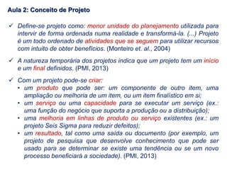  Define-se projeto como: menor unidade do planejamento utilizada para
intervir de forma ordenada numa realidade e transformá-la. (...) Projeto
é um todo ordenado de atividades que se seguem para utilizar recursos
com intuito de obter benefícios. (Monteiro et. al., 2004)
 A natureza temporária dos projetos indica que um projeto tem um início
e um final definidos. (PMI, 2013)
 Com um projeto pode-se criar:
• um produto que pode ser: um componente de outro item, uma
ampliação ou melhoria de um item, ou um item finalístico em si;
• um serviço ou uma capacidade para se executar um serviço (ex.:
uma função do negócio que suporta a produção ou a distribuição);
• uma melhoria em linhas de produto ou serviço existentes (ex.: um
projeto Seis Sigma para reduzir defeitos);
• um resultado, tal como uma saída ou documento (por exemplo, um
projeto de pesquisa que desenvolve conhecimento que pode ser
usado para se determinar se existe uma tendência ou se um novo
processo beneficiará a sociedade). (PMI, 2013)
Aula 2: Conceito de Projeto
 