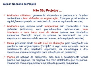 Não São Projetos ...
 Atividades rotineiras, geralmente vinculadas a processos e funções
conhecidas e bem definidas na organização. Exemplo: providenciar a
aquisição (compra) de um novo veículo para as equipes de vendas;
 Atividades que, mesmo sendo temporárias, são conhecidas e bem
definidas (rotineiras), com procedimentos padronizados, sem
incertezas e com baixo nível de riscos quanto aos resultados
esperados. Exemplo: lançar no sistema de faturamento de uma
empresa um lote mensal de vendas de uma certa equipe de vendas;
 Ideias, pensadas ainda em alto nível de abstração, para solução de um
problema nas organizações (“projeto” é algo mais concreto, com o
detalhamento dos resultados esperados, da metodologia e dos
recursos a serem empregados para solução de um problema);
 Planos de solução de problemas, mas sem o detalhamento formal
próprio dos projetos. Os projetos são mais detalhados que os planos,
mostrando como implementar uma solução prevista nos planos.
Aula 2: Conceito de Projeto
 