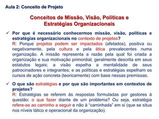 Conceitos de Missão, Visão, Políticas e
Estratégias Organizacionais
 Por que é necessário conhecermos missão, visão, políticas e
estratégias organizacionais no contexto de projetos?
R: Porque projetos podem ser impactados (afetados), positiva ou
negativamente, pela cultura e pela ética prevalecentes numa
organização. A missão representa a razão pela qual foi criada a
organização e sua motivação primordial, geralmente descrita em seus
estatutos legais; a visão espelha a mentalidade de seus
patrocinadores e integrantes; e as políticas e estratégias espelham os
cursos de ação concreta (teoricamente) com base nessas premissas.
 O que são estratégias e por que são importantes em contextos de
projetos?
R: Estratégias se referem às respostas formuladas por gestores à
questão: o que fazer diante de um problema? Ou seja, estratégia
refere-se ao caminho a seguir e não à “caminhada” em si (que se situa
nos níveis tático e operacional da organização).
Aula 2: Conceito de Projeto
 
