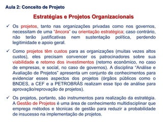 Estratégias e Projetos Organizacionais
 Os projetos, tanto nas organizações privadas como nos governos,
necessitam de uma “âncora” ou orientação estratégica; caso contrário,
não terão justificativas nem sustentação política, perdendo
legitimidade e apoio geral.
 Como projetos têm custos para as organizações (muitas vezes altos
custos), eles precisam convencer os patrocinadores sobre sua
viabilidade e retorno dos investimentos (retorno econômico, no caso
de empresas, e social, no caso de governos). A disciplina “Análise e
Avaliação de Projetos” apresenta um conjunto de conhecimentos para
evidenciar esses aspectos dos projetos (órgãos públicos como o
BNDES, a CEF e a PETROBRÁS realizam esse tipo de análise para
aprovação/reprovação de projetos).
 Os projetos, portanto, são instrumentos para realização da estratégia.
A Gestão de Projetos é uma área de conhecimento multidisciplinar que
emprega métodos e técnicas de gestão para reduzir a probabilidade
de insucesso na implementação de projetos.
Aula 2: Conceito de Projeto
 