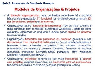 Modelos de Organizações & Projetos
 A tipologia organizacional mais conhecida reconhece três modelos
básicos de organização: (1) funcional (ou funcional-departamental); (2)
por processo ou produto; e (3) matricial.
 Organizações estilo “funcional-departamental” são as mais comuns e
mais parecidas com o modelo “burocrático weberiano”, tendo-se como
exemplos: empresas de pequeno e médio porte; órgãos de governo;
forças armadas.
 Organizações baseadas em processos ou produtos geralmente são
divisionais e mais descentralizadas que as funcionais-departamentais,
tendo-se como exemplos empresas dos setores: automotivo
(montadoras de veículos); químico (petróleo, fármacos e insumos
agrícolas); educação (universidades); pesquisas (IBM Research,
Microsoft Research, EMBRAPA).
 Organizações matriciais geralmente são mais inovadoras e operam
com projetos, exigindo maior nível de autonomia para os profissionais,
tais como hospitais e centros de pesquisa (exemplo: a NASA).
Aula 5: Processos de Gestão de Projetos
 