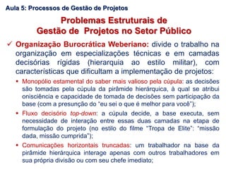 Problemas Estruturais de
Gestão de Projetos no Setor Público
 Organização Burocrática Weberiano: divide o trabalho na
organização em especializações técnicas e em camadas
decisórias rígidas (hierarquia ao estilo militar), com
características que dificultam a implementação de projetos:
 Monopólio estamental do saber mais valioso pela cúpula: as decisões
são tomadas pela cúpula da pirâmide hierárquica, à qual se atribui
onisciência e capacidade de tomada de decisões sem participação da
base (com a presunção do “eu sei o que é melhor para você”);
 Fluxo decisório top-down: a cúpula decide, a base executa, sem
necessidade de interação entre essas duas camadas na etapa de
formulação do projeto (no estilo do filme “Tropa de Elite”: “missão
dada, missão cumprida”);
 Comunicações horizontais truncadas: um trabalhador na base da
pirâmide hierárquica interage apenas com outros trabalhadores em
sua própria divisão ou com seu chefe imediato;
Aula 5: Processos de Gestão de Projetos
 