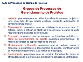 Grupos de Processos de
Gerenciamento de Projetos
I. Iniciação: processos para se definir, formalmente, um novo projeto ou
uma nova fase de um projeto existente mediante autorização do
patrocinador (sponsor);
II. Planejamento: processos para se estabelecer o escopo total do
esforço, definir e refinar os objetivos e desenvolver o curso de ação
requerido para o alcance dos objetivos;
III. Execução: processos para se executar os trabalhos definidos no
plano de gerenciamento do projeto elaborado anteriormente, de
modo a satisfazer as especificações do projeto;
IV. Monitoramento e Controle: processos para se rastrear, revisar e
orquestrar o progresso e o desempenho do projeto, identificar áreas
de mudanças necessárias, e se iniciar as mudanças;
V. Encerramento: processos para se concluir, formalmente, todas as
atividades, fases e o projeto em si (inclusive obrigações contratuais).
Aula 5: Processos de Gestão de Projetos
 
