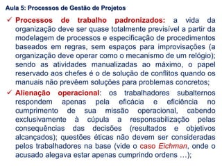  Processos de trabalho padronizados: a vida da
organização deve ser quase totalmente previsível a partir da
modelagem de processos e especificação de procedimentos
baseados em regras, sem espaços para improvisações (a
organização deve operar como o mecanismo de um relógio);
sendo as atividades manualizadas ao máximo, o papel
reservado aos chefes é o de solução de conflitos quando os
manuais não prevêem soluções para problemas concretos;
 Alienação operacional: os trabalhadores subalternos
respondem apenas pela eficácia e eficiência no
cumprimento de sua missão operacional, cabendo
exclusivamente à cúpula a responsabilização pelas
consequências das decisões (resultados e objetivos
alcançados); questões éticas não devem ser consideradas
pelos trabalhadores na base (vide o caso Eichman, onde o
acusado alegava estar apenas cumprindo ordens …);
Aula 5: Processos de Gestão de Projetos
 