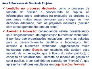  Lentidão no processo decisório: como o processo de
tomada de decisão é concentrado na cúpula, as
informações sobre problemas na execução de projetos ou
programas muitas vezes demoram para chegar ao nível
decisório adequado, com os prejuízos inerentes (decisão
com atraso geralmente tem um preço);
 Aversão à inovação: consequência natural considerando-
se o “engessamento” da organização burocrática weberiana;
é por isso que organizações inovadoras, como as voltadas
para o desenvolvimento científico e tecnológico, têm
aversão à burocracia weberiana (organizações muito
inovadoras como Google, por exemplo, não adotam esse
modelo de organização, que é típico do setor público); o
conceito de “estabilidade”, inerente ao modelo de gestão do
setor público, é contraditório ao conceito de “inovação”, que
apresenta melhores resultados em organizações flexíveis.
Aula 5: Processos de Gestão de Projetos
 