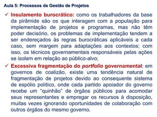  Insulamento burocrático: como os trabalhadores da base
da pirâmide são os que interagem com a população para
implementação de projetos e programas, mas não têm
poder decisório, os problemas de implementação tendem a
ser endereçados às regras burocráticas aplicáveis a cada
caso, sem margem para adaptações aos contextos; com
isso, os técnicos governamentais responsáveis pelas ações
se isolam em relação ao público-alvo;
 Excessiva fragmentação do portfolio governamental: em
governos de coalizão, existe uma tendência natural de
fragmentação de projetos devido ao consequente sistema
de espólio político, onde cada partido apoiador do governo
recebe um “quinhão” de órgãos públicos para acomodar
seus representantes e empregar os recursos à disposição,
muitas vezes ignorando oportunidades de colaboração com
outros órgãos do mesmo governo.
Aula 5: Processos de Gestão de Projetos
 