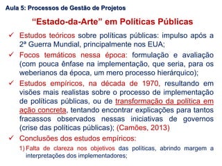 “Estado-da-Arte” em Políticas Públicas
 Estudos teóricos sobre políticas públicas: impulso após a
2ª Guerra Mundial, principalmente nos EUA;
 Focos temáticos nessa época: formulação e avaliação
(com pouca ênfase na implementação, que seria, para os
weberianos da época, um mero processo hierárquico);
 Estudos empíricos, na década de 1970, resultando em
visões mais realistas sobre o processo de implementação
de políticas públicas, ou de transformação da política em
ação concreta, tentando encontrar explicações para tantos
fracassos observados nessas iniciativas de governos
(crise das políticas públicas); (Camões, 2013)
 Conclusões dos estudos empíricos:
1) Falta de clareza nos objetivos das políticas, abrindo margem a
interpretações dos implementadores;
Aula 5: Processos de Gestão de Projetos
 