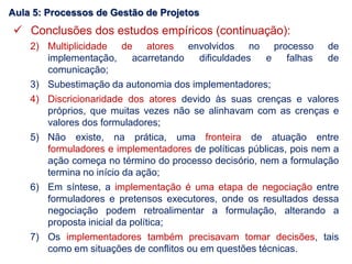  Conclusões dos estudos empíricos (continuação):
2) Multiplicidade de atores envolvidos no processo de
implementação, acarretando dificuldades e falhas de
comunicação;
3) Subestimação da autonomia dos implementadores;
4) Discricionaridade dos atores devido às suas crenças e valores
próprios, que muitas vezes não se alinhavam com as crenças e
valores dos formuladores;
5) Não existe, na prática, uma fronteira de atuação entre
formuladores e implementadores de políticas públicas, pois nem a
ação começa no término do processo decisório, nem a formulação
termina no início da ação;
6) Em síntese, a implementação é uma etapa de negociação entre
formuladores e pretensos executores, onde os resultados dessa
negociação podem retroalimentar a formulação, alterando a
proposta inicial da política;
7) Os implementadores também precisavam tomar decisões, tais
como em situações de conflitos ou em questões técnicas.
Aula 5: Processos de Gestão de Projetos
 