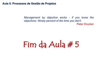 Fim da Aula # 5
Management by objective works - if you know the
objectives. Ninety percent of the time you don't.
Peter Drucker
Aula 5: Processos de Gestão de Projetos
 