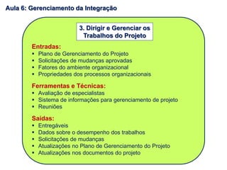 Entradas:
 Plano de Gerenciamento do Projeto
 Solicitações de mudanças aprovadas
 Fatores do ambiente organizacional
 Propriedades dos processos organizacionais
Ferramentas e Técnicas:
 Avaliação de especialistas
 Sistema de informações para gerenciamento de projeto
 Reuniões
Saídas:
 Entregáveis
 Dados sobre o desempenho dos trabalhos
 Solicitações de mudanças
 Atualizações no Plano de Gerenciamento do Projeto
 Atualizações nos documentos do projeto
3. Dirigir e Gerenciar os
Trabalhos do Projeto
Aula 6: Gerenciamento da Integração
 
