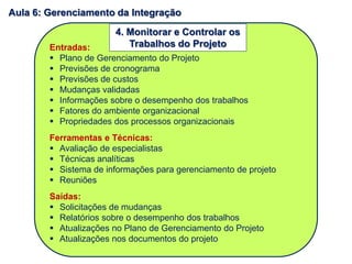 Entradas:
 Plano de Gerenciamento do Projeto
 Previsões de cronograma
 Previsões de custos
 Mudanças validadas
 Informações sobre o desempenho dos trabalhos
 Fatores do ambiente organizacional
 Propriedades dos processos organizacionais
Ferramentas e Técnicas:
 Avaliação de especialistas
 Técnicas analíticas
 Sistema de informações para gerenciamento de projeto
 Reuniões
Saídas:
 Solicitações de mudanças
 Relatórios sobre o desempenho dos trabalhos
 Atualizações no Plano de Gerenciamento do Projeto
 Atualizações nos documentos do projeto
4. Monitorar e Controlar os
Trabalhos do Projeto
Aula 6: Gerenciamento da Integração
 