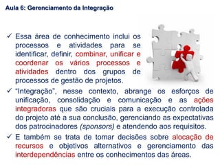  “Integração”, nesse contexto, abrange os esforços de
unificação, consolidação e comunicação e as ações
integradoras que são cruciais para a execução controlada
do projeto até a sua conclusão, gerenciando as expectativas
dos patrocinadores (sponsors) e atendendo aos requisitos.
 E também se trata de tomar decisões sobre alocação de
recursos e objetivos alternativos e gerenciamento das
interdependências entre os conhecimentos das áreas.
 Essa área de conhecimento inclui os
processos e atividades para se
identificar, definir, combinar, unificar e
coordenar os vários processos e
atividades dentro dos grupos de
processos de gestão de projetos.
Aula 6: Gerenciamento da Integração
 