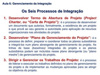 1. Desenvolver Termo de Abertura de Projeto (Project
Charter, ou “Carta de Projeto”): é o processo de desenvolver
um documento que autoriza, formalmente, a existência de um projeto
e que provê ao seu gerente a autoridade para aplicação de recursos
organizacionais nas atividades do projeto.
2. Desenvolver “Plano de Gerenciamento do Projeto”: é o
processo de definir, preparar e coordenar todos os planos subsidiários
e integrá-los num plano abrangente de gerenciamento do projeto. As
linhas de base (baselines) integradas do projeto e os planos
subsidiários podem ser incluídos nesse plano abrangente (ou “plano
mestre”) de gerenciamento do projeto.
3. Dirigir e Gerenciar os Trabalhos do Projeto: é o processo
de liderar e executar os trabalhos definidos no plano de gerenciamento
do projeto e de implementar as mudanças aprovadas para se atingir
os objetivos do projeto.
Os Seis Processos de Integração
Aula 6: Gerenciamento da Integração
 