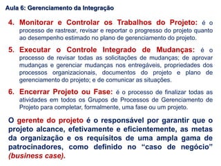 4. Monitorar e Controlar os Trabalhos do Projeto: é o
processo de rastrear, revisar e reportar o progresso do projeto quanto
ao desempenho estimado no plano de gerenciamento do projeto.
5. Executar o Controle Integrado de Mudanças: é o
processo de revisar todas as solicitações de mudanças; de aprovar
mudanças e gerenciar mudanças nos entregáveis, propriedades dos
processos organizacionais, documentos do projeto e plano de
gerenciamento do projeto; e de comunicar as situações.
6. Encerrar Projeto ou Fase: é o processo de finalizar todas as
atividades em todos os Grupos de Processos de Gerenciamento de
Projeto para completar, formalmente, uma fase ou um projeto.
O gerente do projeto é o responsável por garantir que o
projeto alcance, efetivamente e eficientemente, as metas
da organização e os requisitos de uma ampla gama de
patrocinadores, como definido no “caso de negócio”
(business case).
Aula 6: Gerenciamento da Integração
 