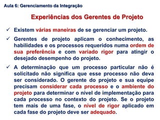  Existem várias maneiras de se gerenciar um projeto.
 Gerentes de projeto aplicam o conhecimento, as
habilidades e os processos requeridos numa ordem de
sua preferência e com variado rigor para atingir o
desejado desempenho do projeto.
 A determinação que um processo particular não é
solicitado não significa que esse processo não deva
ser considerado. O gerente do projeto e sua equipe
precisam considerar cada processo e o ambiente do
projeto para determinar o nível de implementação para
cada processo no contexto do projeto. Se o projeto
tem mais de uma fase, o nível de rigor aplicado em
cada fase do projeto deve ser adequado.
Experiências dos Gerentes de Projeto
Aula 6: Gerenciamento da Integração
 