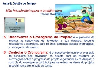 5. Desenvolver o Cronograma do Projeto: é o processo de
analisar as sequências de atividades e sua duração, recursos
necessários e restrições, para se criar, com base nessas informações,
o cronograma do projeto.
6. Controlar o Cronograma: é o processo de monitorar o estágio
de execução das atividades do projeto para se atualizar as
informações sobre o progresso do projeto e gerenciar as mudanças; o
controle do cronograma contribui para se reduzir os riscos do projeto,
especialmente em relação ao tempo.
Não há substituto para o trabalho duro.
Thomas Alva Edison
Aula 8: Gestão do Tempo
 