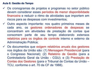Aula 8: Gestão do Tempo
 Os cronogramas de projetos e programas no setor público
devem considerar esses períodos de menor disponibilidade
financeira e reduzir o ritmo de atividades que importem em
riscos para as despesas com investimentos;
 Outro aspecto importante: nos quatro primeiros meses de
cada ano, os gestores ordenadores de despesas se
concentram em atividades de prestação de contas que
consomem parte de seu tempo elaborando extensos
relatórios para os órgãos de controle interno e externo da
Administração Pública;
 Os documentos que exigem relatórios anuais dos gestores
nos órgãos da União são: (1) Mensagem Presidencial (para
o Congresso Nacional); (2) Relatório de Gestão (para a
Controladoria Geral da União - CGU); e (3) Prestação de
Contas dos Gestores (para o Tribunal de Contas da União –
TCU, conforme o art. 70 da CF de 1988).
 