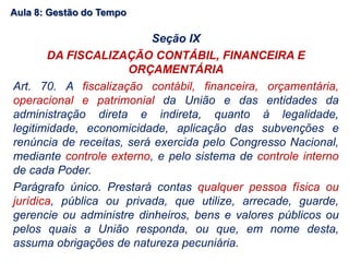 Aula 8: Gestão do Tempo
Seção IX
DA FISCALIZAÇÃO CONTÁBIL, FINANCEIRA E
ORÇAMENTÁRIA
Art. 70. A fiscalização contábil, financeira, orçamentária,
operacional e patrimonial da União e das entidades da
administração direta e indireta, quanto à legalidade,
legitimidade, economicidade, aplicação das subvenções e
renúncia de receitas, será exercida pelo Congresso Nacional,
mediante controle externo, e pelo sistema de controle interno
de cada Poder.
Parágrafo único. Prestará contas qualquer pessoa física ou
jurídica, pública ou privada, que utilize, arrecade, guarde,
gerencie ou administre dinheiros, bens e valores públicos ou
pelos quais a União responda, ou que, em nome desta,
assuma obrigações de natureza pecuniária.
 