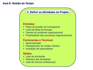 Entradas:
 Plano de Gestão do Cronograma
 Linha de Base do Escopo
 Fatores do ambiente organizacional
 Propriedades dos processos organizacionais
Ferramentas e Técnicas:
 Decomposição
 Planejamento em ondas rolantes
 Avaliação de especialistas
Saídas:
 Lista de atividades
 Atributos das atividades
 Lista de marcos (milestones)
2. Definir as Atividades do Projeto
Aula 8: Gestão do Tempo
 