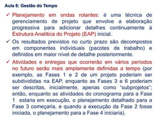  Planejamento em ondas rolantes: é uma técnica de
gerenciamento de projeto que envolve a elaboração
progressiva para adicionar detalhes continuamente à
Estrutura Analítica do Projeto (EAP) inicial.
 Os resultados previstos no curto prazo são decompostos
em componentes individuais (pacotes de trabalho) e
definidos em maior nível de detalhe posteriormente.
 Atividades e entregas que ocorrerão em vários períodos
no futuro serão mais amplamente definidas a tempo (por
exemplo, as Fases 1 e 2 de um projeto poderiam ser
subdivididas na EAP, enquanto as Fases 3 e 6 poderiam
ser descritas, inicialmente, apenas como “subprojetos”;
então, enquanto as atividades do cronograma para a Fase
1 estaria em execução, o planejamento detalhado para a
Fase 3 começaria, e quando a execução da Fase 2 fosse
iniciada, o planejamento para a Fase 4 iniciaria).
Aula 8: Gestão do Tempo
 