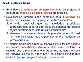  Este tipo de abordagem de gerenciamento de projetos é
comum no modelo de gestão iterativo de projetos.
 Esta técnica também pode contribuir para a redução do
tempo de conclusão de um projeto de duas maneiras:
1. tornando possível que as atividades produtivas
comecem sem esperar que todos os detalhes do projeto
sejam determinados com muita antecedência;
2. eliminando o eventual tempo de planejamento adicional
no meio do projeto, pois o planejamento é realizado de
forma contínua.
 O planejamento em ondas sucessivas deve ter um escopo
do projeto bem definido desde o início; caso contrário, à
medida que o planejamento é elaborado aumenta o risco
de prováveis desvios em relação ao escopo inicialmente
definido (scope creep – “distorção do escopo”).
Aula 8: Gestão do Tempo
 