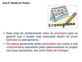  Essa área de conhecimento inclui os processos para se
garantir que o projeto seja executado dentro do prazo
estimado no planejamento.
 Os prazos geralmente estão associados aos custos e aos
compromissos assumidos pelos patrocinadores do projeto
com seus apoiadores, tais como datas de entregas.
Aula 8: Gestão do Tempo
 