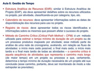  Estrutura Analítica de Recursos (EAR): similar à Estrutura Analítica de
Projeto (EAP), ela deve apresentar detalhes sobre os recursos utilizados
no projeto, por atividade, classificando-os por categoria, tipo, etc.
 Calendário de recursos: deve apresentar informações sobre as datas de
disponibilização dos recursos para uso no projeto.
 Registro de riscos: deve apresentar todos os riscos identificados e
informações sobre os mesmos que possam afetar o sucesso do projeto.
 Método do Caminho Crítico (Critical Path Method – CPM): é um método
utilizado para estimar o tempo mínimo de duração de um projeto ou de
um processo produtivo mapeado por atividade; esse método parte da
análise de uma rede de cronograma, avaliando, em relação ao fluxo de
atividades: o início mais cedo possível; o final mais cedo; o início mais
tardio e o final mais tardio de todas as atividades – o caminho crítico é
aquela sequência de atividades que representa o caminho mais longo
(de maior tempo) em um projeto ou processo e que, certamente,
determina o tempo mínimo de duração necessária de um projeto até sua
conclusão (esse caminho, portanto, deve ser monitorado de modo a não
extrapolar as previsões).
Aula 8: Gestão do Tempo
 