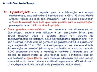 III. OpenProject: com suporte para a colaboração em equipe
redesenhado, este aplicativo é liberado sob a GNU (General Public
License) versão 3 e roda com linguagens Ruby e Rails; o seu slogan
é “esta ferramenta tem tudo que você precisa para a colaboração”,
para apoiar todo o ciclo de vida do projeto.
 Duas grandes características que merecem ser destacadas no
OpenProject: suporta acessibilidade e tem um plugin Scrum para
apoiar métodos ágeis e equipes Scrum em projetos de
desenvolvimento de sistemas; seus patrocinadores argumentam: “Nós
não estamos lidando com os gerentes de projetos individuais, mas com
organizações de 10 a 1.000 usuários que ganham seu dinheiro através
da execução de projetos” (dizem que o aplicativo é usado por mais de
6.000 empresas em todo o mundo); o software é liberado sob um
modelo de origem mista, ou uma “licença dual”, significando que em
sua essência é Open Source, com módulos adicionais sob uma licença
comercial – ele pode rodar em ambiente operacional MS Windows e
Linux, dependendo de uma pilha de pacotes de código aberto.
Aula 8: Gestão do Tempo
 