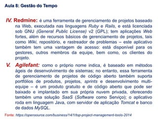 IV. Redmine: é uma ferramenta de gerenciamento de projetos baseado
na Web, executada nas linguagens Ruby e Rails, e está licenciada
sob GNU (General Public License) v2 (GPL); tem aplicações Web
fortes, além de recursos básicos de gerenciamento de projetos, tais
como Wiki, repositório, e rastreador de problemas – este aplicativo
também tem uma vantagem de acesso: está disponível para os
gestores, outros membros da equipe, bem como, os clientes do
projeto.
V. Agilefant: como o próprio nome indica, é baseado em métodos
ágeis de desenvolvimento de sistemas; no entanto, essa ferramenta
de gerenciamento de projetos de código aberto também suporta
portfólios de produtos, projetos, sprints e desenvolvimento multi-
equipe – é um produto gratuito e de código aberto que pode ser
baixado e implantado em sua própria nuvem privada, oferecendo
também uma solução SaaS (Software como Serviço); o aplicativo
roda em linguagem Java, com servidor de aplicação Tomcat e banco
de dados MySQL.
Fonte: https://opensource.com/business/14/1/top-project-management-tools-2014
Aula 8: Gestão do Tempo
 