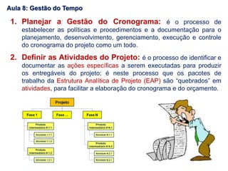 1. Planejar a Gestão do Cronograma: é o processo de
estabelecer as políticas e procedimentos e a documentação para o
planejamento, desenvolvimento, gerenciamento, execução e controle
do cronograma do projeto como um todo.
2. Definir as Atividades do Projeto: é o processo de identificar e
documentar as ações específicas a serem executadas para produzir
os entregáveis do projeto; é neste processo que os pacotes de
trabalho da Estrutura Analítica de Projeto (EAP) são “quebrados” em
atividades, para facilitar a elaboração do cronograma e do orçamento.
Aula 8: Gestão do Tempo
 