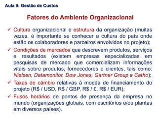 Fatores do Ambiente Organizacional
 Cultura organizacional e estrutura da organização (muitas
vezes, é importante se conhecer a cultura do país onde
estão os colaboradores e parceiros envolvidos no projeto);
 Condições de mercados que descrevem produtos, serviços
e resultados (existem empresas especializadas em
pesquisas de mercado que comercializam informações
vitais sobre produtos, fornecedores e clientes, tais como:
Nielsen, Datamonitor, Dow Jones, Gartner Group e Catho);
 Taxas de câmbio relativas à moeda de financiamento do
projeto (R$ / USD, R$ / GBP, R$ / £, R$ / EUR);
 Fusos horários de pontos de presença da empresa no
mundo (organizações globais, com escritórios e/ou plantas
em diversos países).
Aula 9: Gestão de Custos
 
