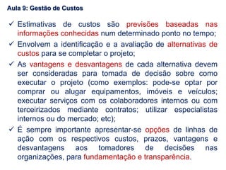  Estimativas de custos são previsões baseadas nas
informações conhecidas num determinado ponto no tempo;
 Envolvem a identificação e a avaliação de alternativas de
custos para se completar o projeto;
 As vantagens e desvantagens de cada alternativa devem
ser consideradas para tomada de decisão sobre como
executar o projeto (como exemplos: pode-se optar por
comprar ou alugar equipamentos, imóveis e veículos;
executar serviços com os colaboradores internos ou com
terceirizados mediante contratos; utilizar especialistas
internos ou do mercado; etc);
 É sempre importante apresentar-se opções de linhas de
ação com os respectivos custos, prazos, vantagens e
desvantagens aos tomadores de decisões nas
organizações, para fundamentação e transparência.
Aula 9: Gestão de Custos
 
