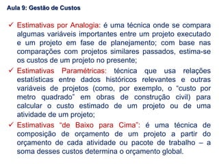 Estimativas por Analogia: é uma técnica onde se compara
algumas variáveis importantes entre um projeto executado
e um projeto em fase de planejamento; com base nas
comparações com projetos similares passados, estima-se
os custos de um projeto no presente;
 Estimativas Paramétricas: técnica que usa relações
estatísticas entre dados históricos relevantes e outras
variáveis de projetos (como, por exemplo, o “custo por
metro quadrado” em obras de construção civil) para
calcular o custo estimado de um projeto ou de uma
atividade de um projeto;
 Estimativas “de Baixo para Cima”: é uma técnica de
composição de orçamento de um projeto a partir do
orçamento de cada atividade ou pacote de trabalho – a
soma desses custos determina o orçamento global.
Aula 9: Gestão de Custos
 